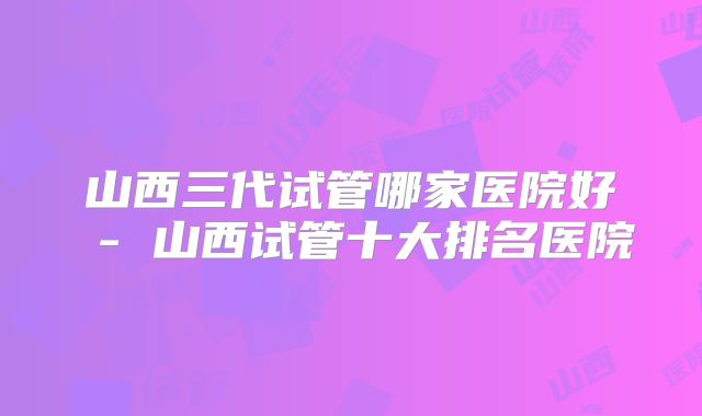 山西三代试管哪家医院好 - 山西试管十大排名医院