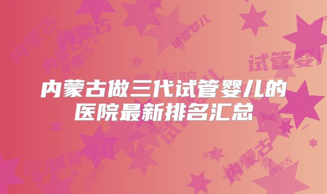 内蒙古做三代试管婴儿的医院最新排名汇总
