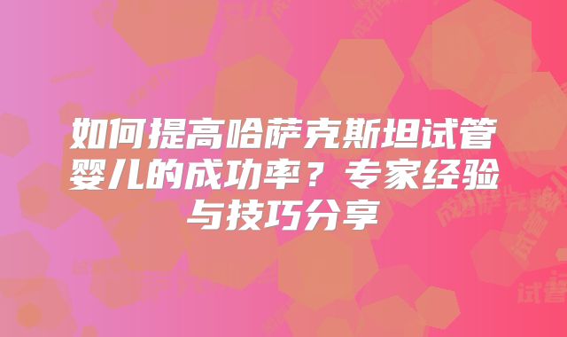 如何提高哈萨克斯坦试管婴儿的成功率？专家经验与技巧分享