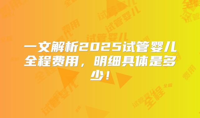一文解析2025试管婴儿全程费用，明细具体是多少！