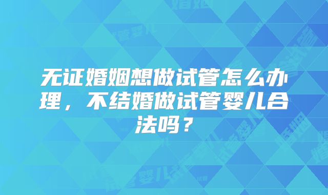 无证婚姻想做试管怎么办理，不结婚做试管婴儿合法吗？