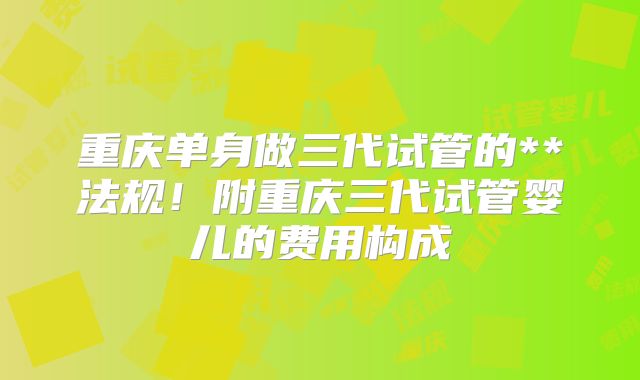 重庆单身做三代试管的**法规！附重庆三代试管婴儿的费用构成