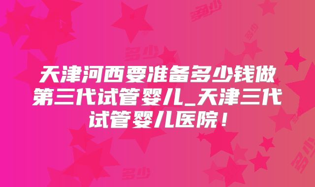 天津河西要准备多少钱做第三代试管婴儿_天津三代试管婴儿医院！