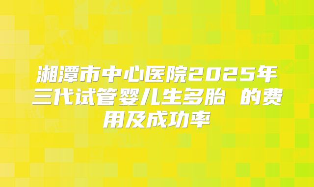 湘潭市中心医院2025年三代试管婴儿生多胎 的费用及成功率