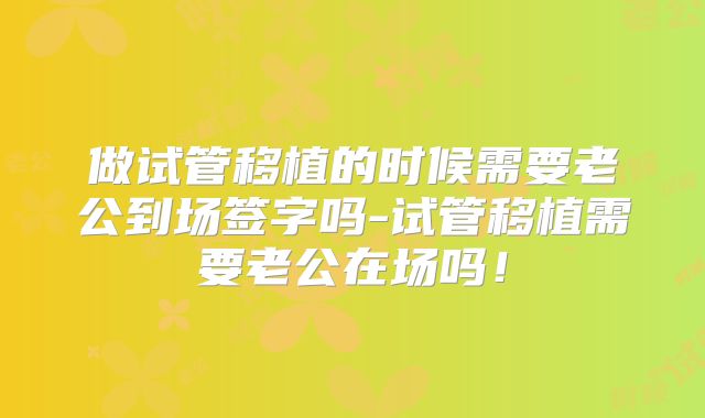 做试管移植的时候需要老公到场签字吗-试管移植需要老公在场吗！