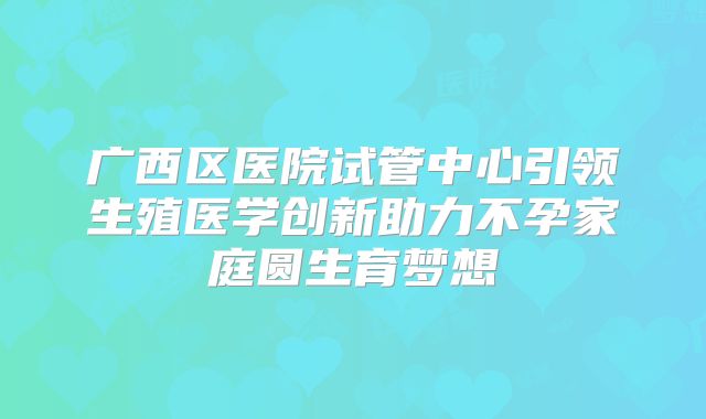 广西区医院试管中心引领生殖医学创新助力不孕家庭圆生育梦想