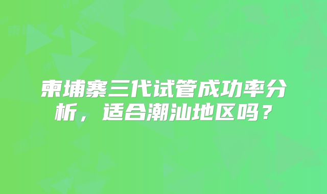 柬埔寨三代试管成功率分析,适合潮汕地区吗?