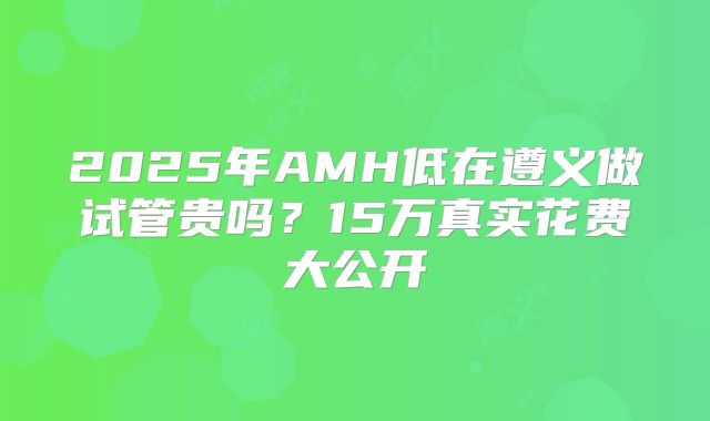 2025年AMH低在遵义做试管贵吗？15万真实花费大公开