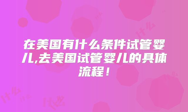 在美国有什么条件试管婴儿,去美国试管婴儿的具体流程！