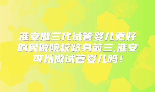 淮安做三代试管婴儿更好的民做院校跻身前三,淮安可以做试管婴儿吗！