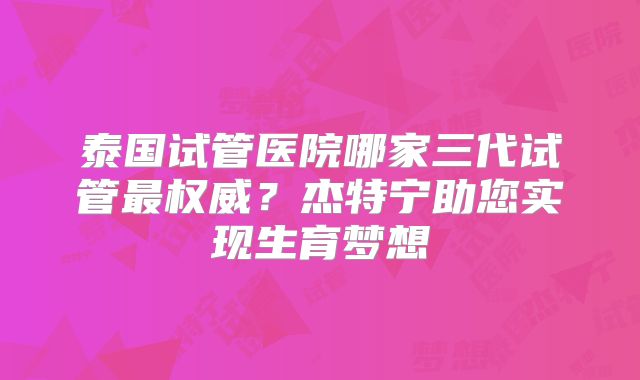泰国试管医院哪家三代试管最权威？杰特宁助您实现生育梦想