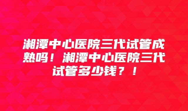 湘潭中心医院三代试管成熟吗！湘潭中心医院三代试管多少钱？！