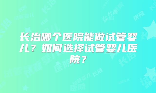 长治哪个医院能做试管婴儿?如何选择试管婴儿医院?