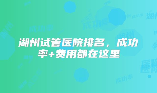 湖州试管医院排名，成功率+费用都在这里