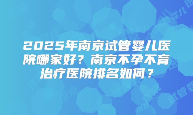 2025年南京试管婴儿医院哪家好？南京不孕不育治疗医院排名如何？