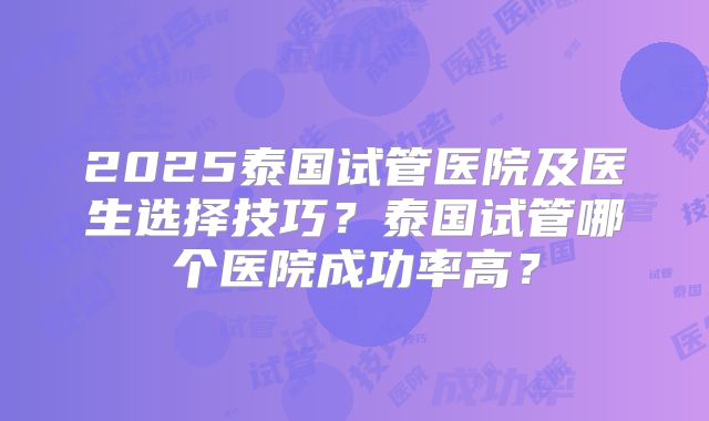 2025泰国试管医院及医生选择技巧？泰国试管哪个医院成功率高？