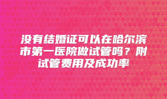没有结婚证可以在哈尔滨市第一医院做试管吗？附试管费用及成功率