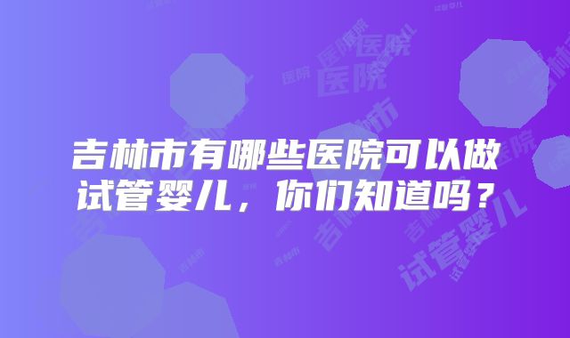 吉林市有哪些医院可以做试管婴儿,你们知道吗?