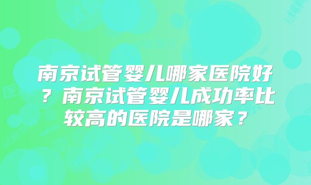南京试管婴儿哪家医院好？南京试管婴儿成功率比较高的医院是哪家？