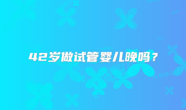 42岁做试管婴儿晚吗？