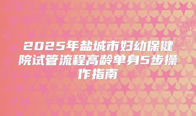 2025年盐城市妇幼保健院试管流程高龄单身5步操作指南