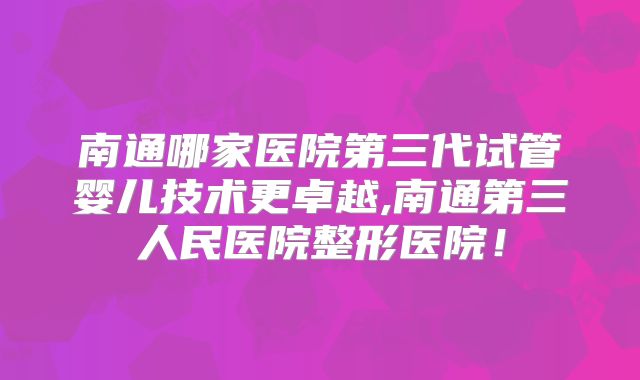 南通哪家医院第三代试管婴儿技术更卓越,南通第三人民医院整形医院！