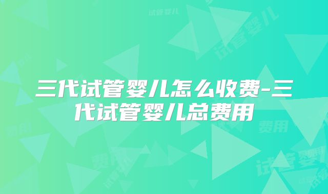 三代试管婴儿怎么收费-三代试管婴儿总费用