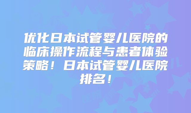 优化日本试管婴儿医院的临床操作流程与患者体验策略！日本试管婴儿医院排名！