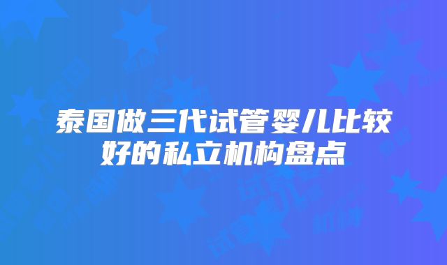 泰国做三代试管婴儿比较好的私立机构盘点