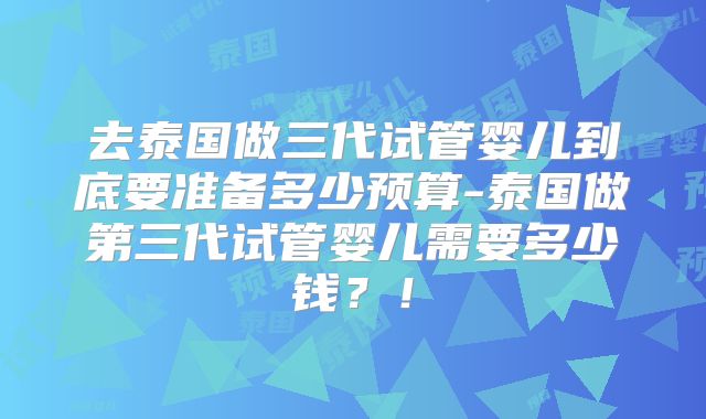 去泰国做三代试管婴儿到底要准备多少预算-泰国做第三代试管婴儿需要多少钱？！