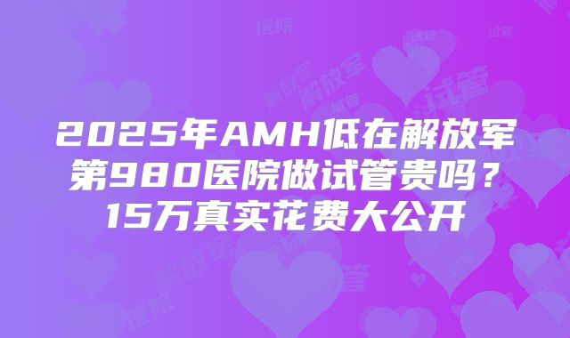 2025年AMH低在解放军第980医院做试管贵吗？15万真实花费大公开
