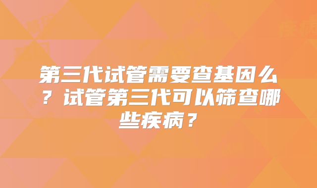 第三代试管需要查基因么？试管第三代可以筛查哪些疾病？