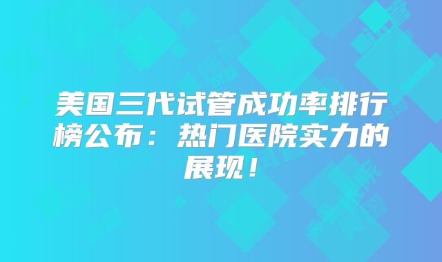 美国三代试管成功率排行榜公布:热门医院实力的展现!