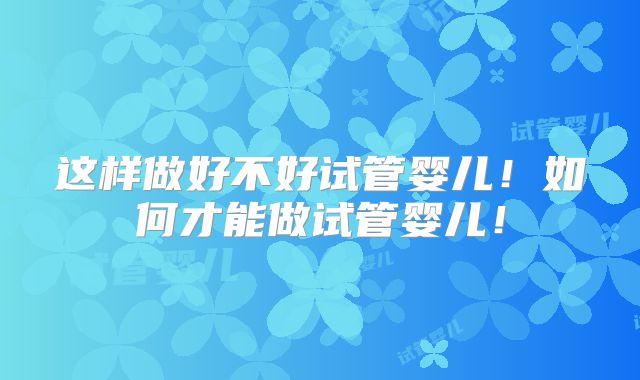 这样做好不好试管婴儿！如何才能做试管婴儿！