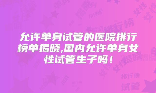 允许单身试管的医院排行榜单揭晓,国内允许单身女性试管生子吗!