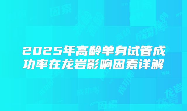 2025年高龄单身试管成功率在龙岩影响因素详解