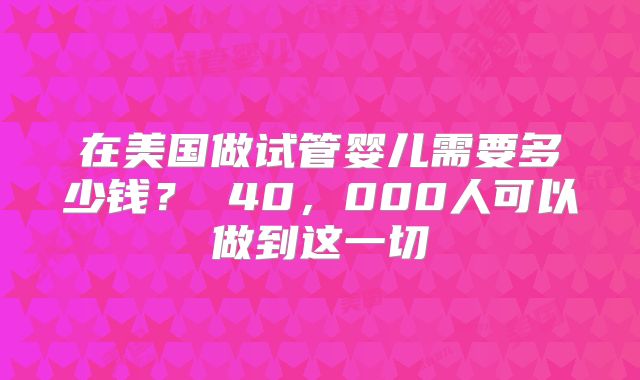 在美国做试管婴儿需要多少钱？ 40，000人可以做到这一切
