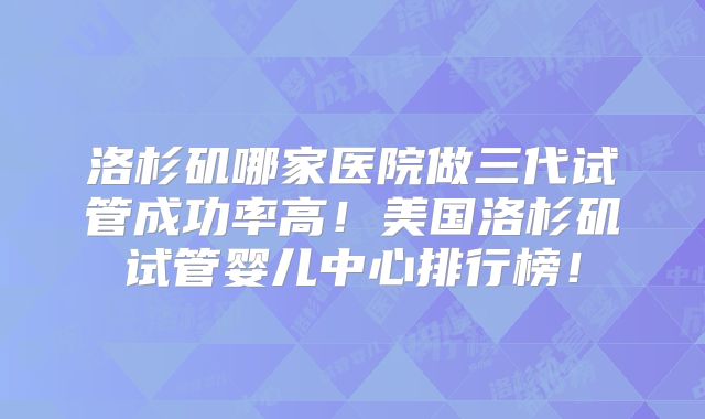 洛杉矶哪家医院做三代试管成功率高！美国洛杉矶试管婴儿中心排行榜！