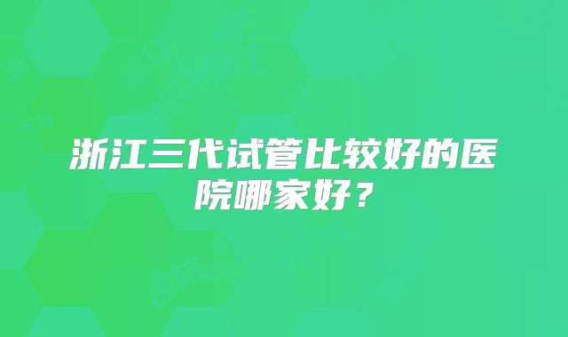 浙江三代试管比较好的医院哪家好？