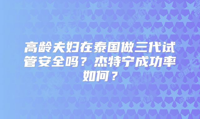 高龄夫妇在泰国做三代试管安全吗？杰特宁成功率如何？