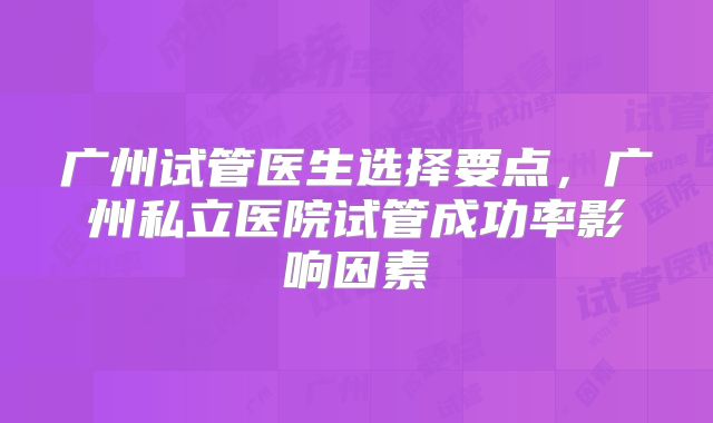 广州试管医生选择要点,广州私立医院试管成功率影响因素