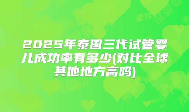 2025年泰国三代试管婴儿成功率有多少(对比全球其他地方高吗)