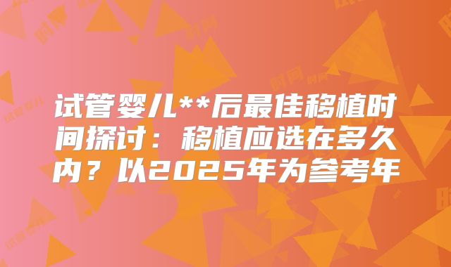 试管婴儿**后最佳移植时间探讨：移植应选在多久内？以2025年为参考年