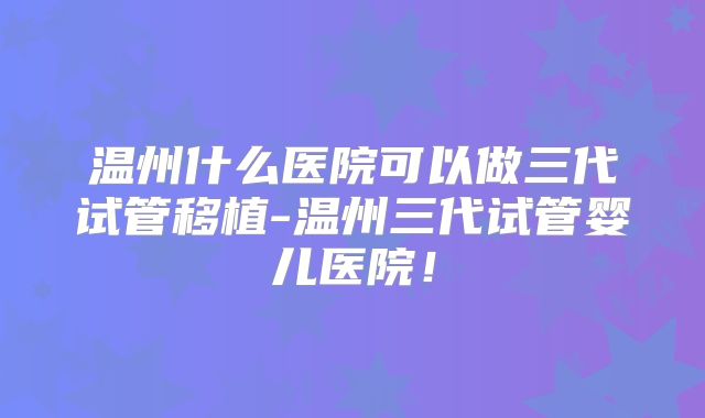 温州什么医院可以做三代试管移植-温州三代试管婴儿医院！