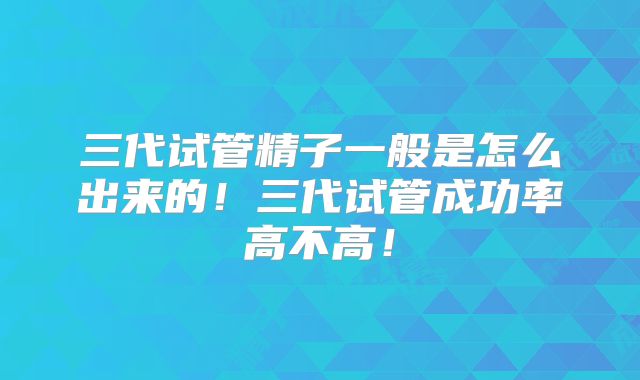 三代试管精子一般是怎么出来的！三代试管成功率高不高！