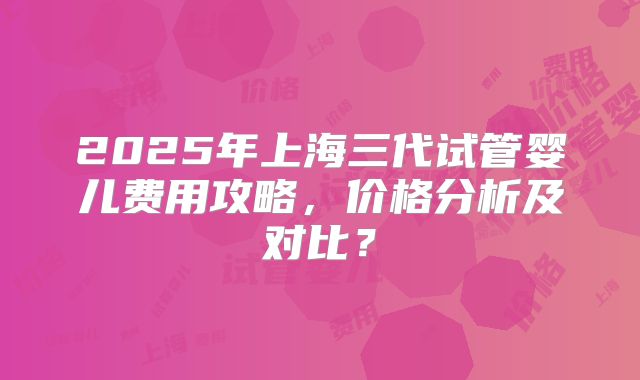 2025年上海三代试管婴儿费用攻略，价格分析及对比？