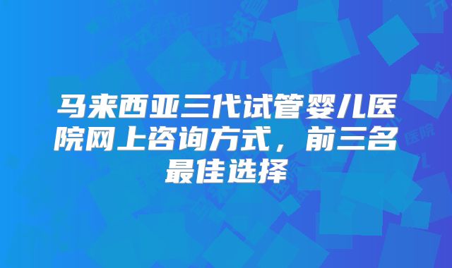马来西亚三代试管婴儿医院网上咨询方式，前三名最佳选择