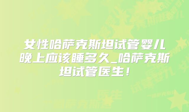 女性哈萨克斯坦试管婴儿晚上应该睡多久_哈萨克斯坦试管医生！