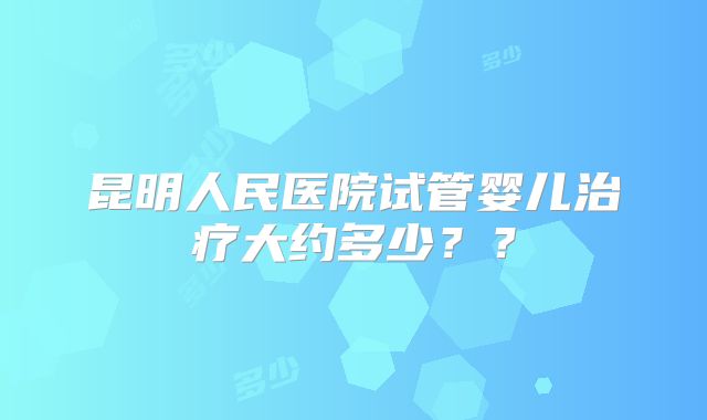昆明人民医院试管婴儿治疗大约多少？？