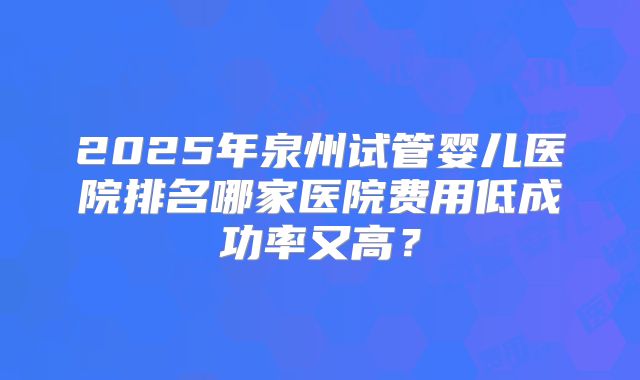2025年泉州试管婴儿医院排名哪家医院费用低成功率又高？